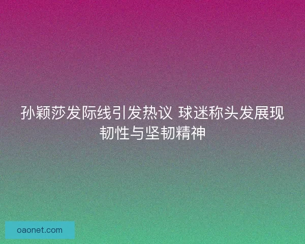 孙颖莎发际线引发热议 球迷称头发展现韧性与坚韧精神 孙颖莎发际线引发热议 球迷称头发展现韧性与坚韧精神
