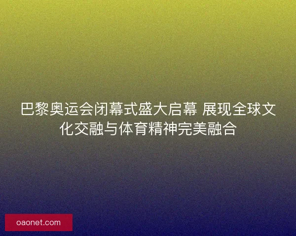 巴黎奥运会闭幕式盛大启幕 展现全球文化交融与体育精神完美融合