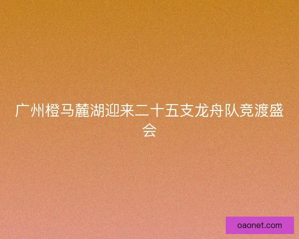 广州橙马麓湖迎来二十五支龙舟队竞渡盛会 广州橙马麓湖迎来二十五支龙舟队竞渡盛会