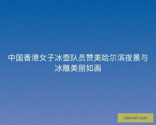中国香港女子冰壶队员赞美哈尔滨夜景与冰雕美丽如画