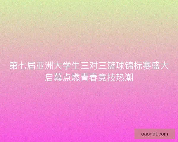 第七届亚洲大学生三对三篮球锦标赛盛大启幕点燃青春竞技热潮